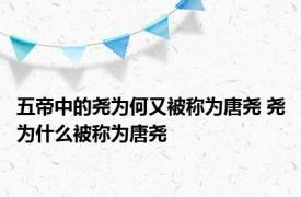 五帝中的尧为何又被称为唐尧 尧为什么被称为唐尧