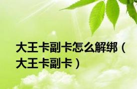 大王卡副卡怎么解绑（大王卡副卡）