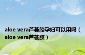 aloe vera芦荟胶孕妇可以用吗（aloe vera芦荟胶）