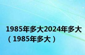 1985年多大2024年多大（1985年多大）