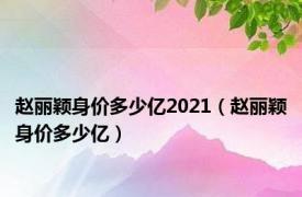 赵丽颖身价多少亿2021（赵丽颖身价多少亿）