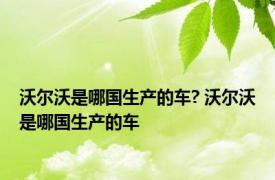 沃尔沃是哪国生产的车? 沃尔沃是哪国生产的车