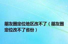 朋友圈定位地区改不了（朋友圈定位改不了省份）