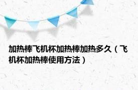 加热棒飞机杯加热棒加热多久（飞机杯加热棒使用方法）