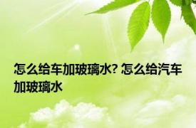 怎么给车加玻璃水? 怎么给汽车加玻璃水