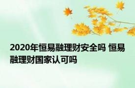 2020年恒易融理财安全吗 恒易融理财国家认可吗