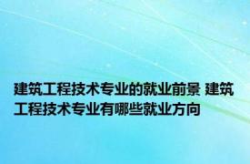 建筑工程技术专业的就业前景 建筑工程技术专业有哪些就业方向