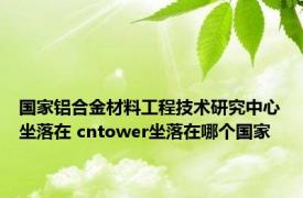 国家铝合金材料工程技术研究中心坐落在 cntower坐落在哪个国家