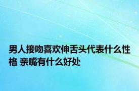 男人接吻喜欢伸舌头代表什么性格 亲嘴有什么好处 