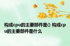 构成cpu的主要部件是() 构成cpu的主要部件是什么