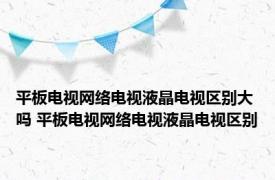 平板电视网络电视液晶电视区别大吗 平板电视网络电视液晶电视区别