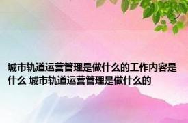 城市轨道运营管理是做什么的工作内容是什么 城市轨道运营管理是做什么的