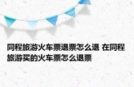 同程旅游火车票退票怎么退 在同程旅游买的火车票怎么退票