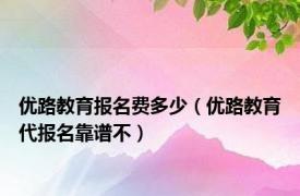 优路教育报名费多少（优路教育代报名靠谱不）