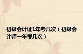 初级会计证1年考几次（初级会计师一年考几次）