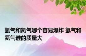 氢气和氦气哪个容易爆炸 氢气和氦气谁的质量大