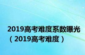 2019高考难度系数曝光（2019高考难度）