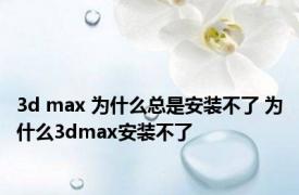 3d max 为什么总是安装不了 为什么3dmax安装不了