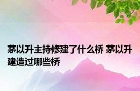 茅以升主持修建了什么桥 茅以升建造过哪些桥