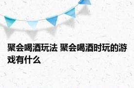 聚会喝酒玩法 聚会喝酒时玩的游戏有什么