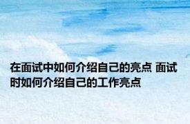 在面试中如何介绍自己的亮点 面试时如何介绍自己的工作亮点