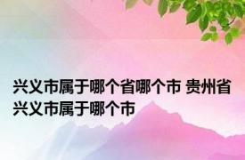 兴义市属于哪个省哪个市 贵州省兴义市属于哪个市