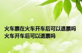 火车票在火车开车后可以退票吗 火车开车后可以退票吗