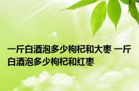 一斤白酒泡多少枸杞和大枣 一斤白酒泡多少枸杞和红枣