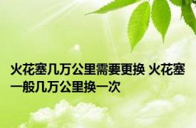 火花塞几万公里需要更换 火花塞一般几万公里换一次