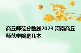 商丘师范分数线2023 河南商丘师范学院是几本