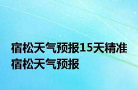 宿松天气预报15天精准 宿松天气预报 