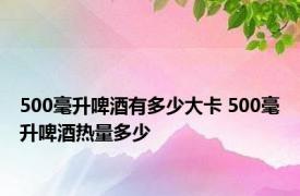 500毫升啤酒有多少大卡 500毫升啤酒热量多少