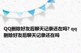 QQ删除好友后聊天记录还在吗? qq删除好友后聊天记录还在吗