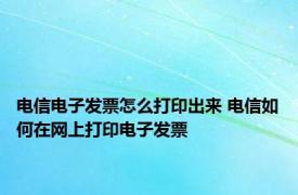 电信电子发票怎么打印出来 电信如何在网上打印电子发票