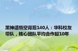 黑神话悟空背后140人：华科校友带队，核心团队平均合作超10年