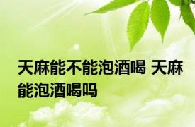 天麻能不能泡酒喝 天麻能泡酒喝吗