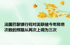 法国巴黎银行将对美联储今年降息次数的预期从两次上调为三次