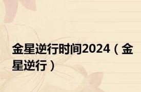 金星逆行时间2024（金星逆行）