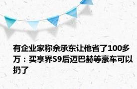 有企业家称余承东让他省了100多万：买享界S9后迈巴赫等豪车可以扔了