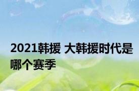 2021韩援 大韩援时代是哪个赛季