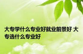 大专学什么专业好就业前景好 大专选什么专业好