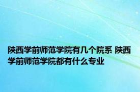 陕西学前师范学院有几个院系 陕西学前师范学院都有什么专业