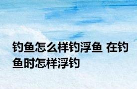 钓鱼怎么样钓浮鱼 在钓鱼时怎样浮钓