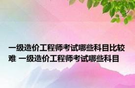 一级造价工程师考试哪些科目比较难 一级造价工程师考试哪些科目