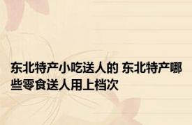 东北特产小吃送人的 东北特产哪些零食送人用上档次