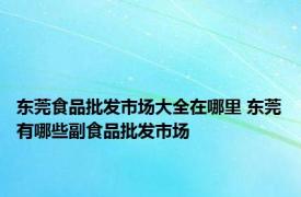 东莞食品批发市场大全在哪里 东莞有哪些副食品批发市场