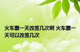 火车票一天改签几次啊 火车票一天可以改签几次