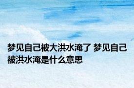 梦见自己被大洪水淹了 梦见自己被洪水淹是什么意思