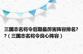 三国志名将令后期最厉害阵容排名??（三国志名将令良心阵容）