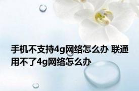 手机不支持4g网络怎么办 联通用不了4g网络怎么办